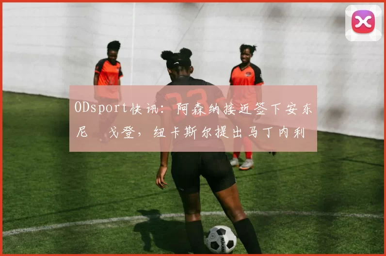 ODsport快讯:阿森纳接近签下安东尼・戈登,纽卡斯尔提出马丁内利交换条件_交易_球员_谈判