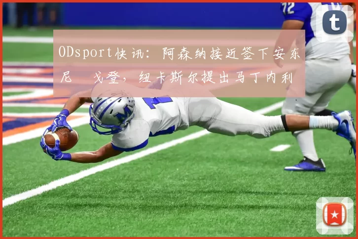 ODsport快讯:阿森纳接近签下安东尼・戈登,纽卡斯尔提出马丁内利交换条件_交易_球员_谈判