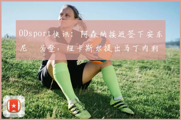 ODsport快讯:阿森纳接近签下安东尼・戈登,纽卡斯尔提出马丁内利交换条件_交易_球员_谈判