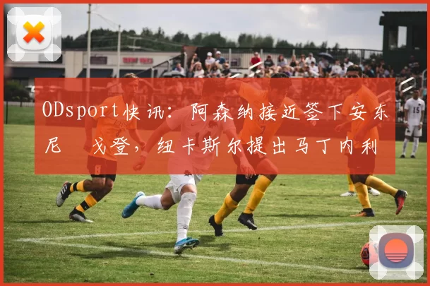 ODsport快讯：阿森纳接近签下安东尼・戈登，纽卡斯尔提出马丁内利交换条件_交易_球员_谈判