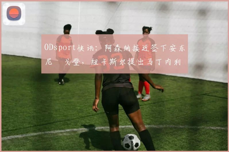 ODsport快讯:阿森纳接近签下安东尼・戈登,纽卡斯尔提出马丁内利交换条件_交易_球员_谈判