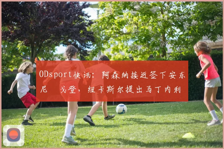 ODsport快讯:阿森纳接近签下安东尼・戈登,纽卡斯尔提出马丁内利交换条件_交易_球员_谈判
