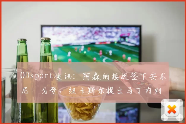 ODsport快讯：阿森纳接近签下安东尼・戈登，纽卡斯尔提出马丁内利交换条件_交易_球员_谈判