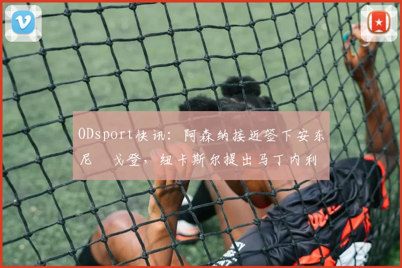 ODsport快讯：阿森纳接近签下安东尼・戈登，纽卡斯尔提出马丁内利交换条件_交易_球员_谈判