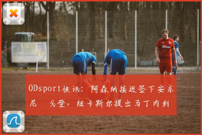 ODsport快讯：阿森纳接近签下安东尼・戈登，纽卡斯尔提出马丁内利交换条件_交易_球员_谈判