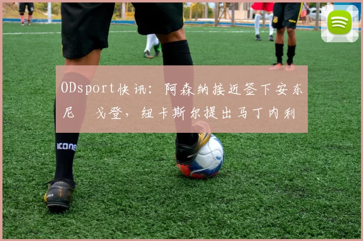 ODsport快讯：阿森纳接近签下安东尼・戈登，纽卡斯尔提出马丁内利交换条件_交易_球员_谈判