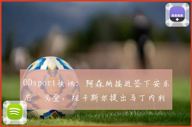 ODsport快讯:阿森纳接近签下安东尼・戈登,纽卡斯尔提出马丁内利交换条件_交易_球员_谈判
