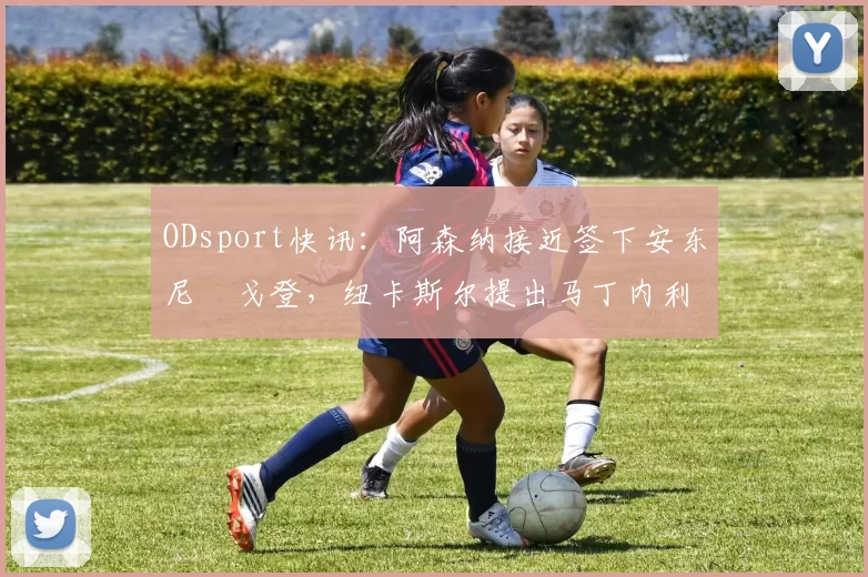 ODsport快讯：阿森纳接近签下安东尼・戈登，纽卡斯尔提出马丁内利交换条件_交易_球员_谈判