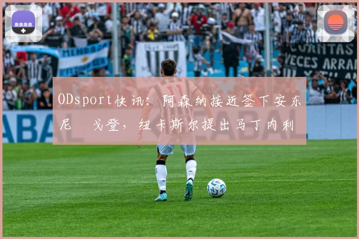 ODsport快讯：阿森纳接近签下安东尼・戈登，纽卡斯尔提出马丁内利交换条件_交易_球员_谈判