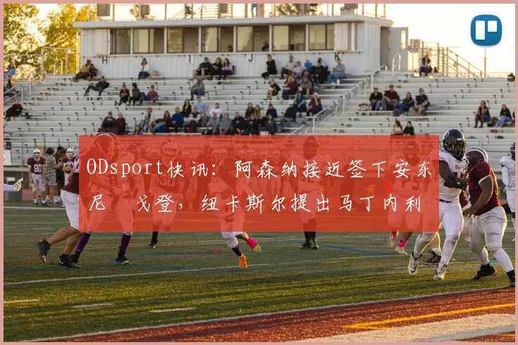 ODsport快讯：阿森纳接近签下安东尼・戈登，纽卡斯尔提出马丁内利交换条件_交易_球员_谈判