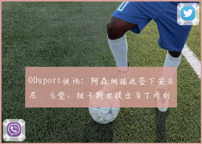 ODsport快讯：阿森纳接近签下安东尼・戈登，纽卡斯尔提出马丁内利交换条件_交易_球员_谈判