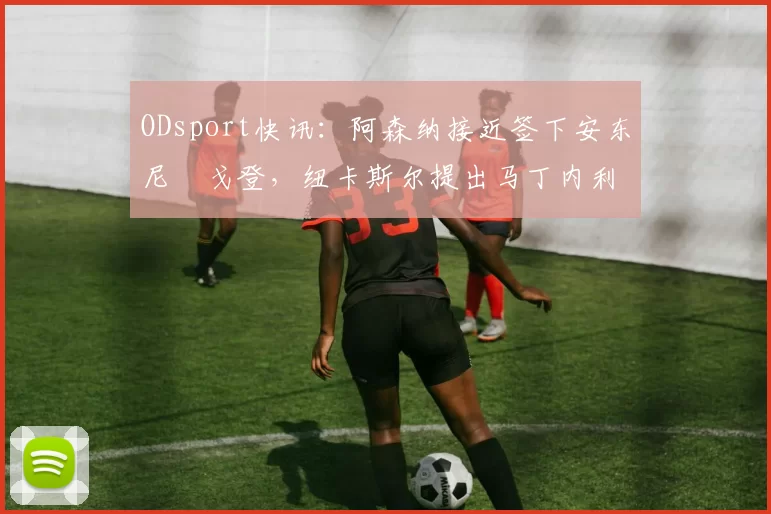 ODsport快讯：阿森纳接近签下安东尼・戈登，纽卡斯尔提出马丁内利交换条件_交易_球员_谈判