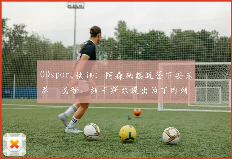ODsport快讯：阿森纳接近签下安东尼・戈登，纽卡斯尔提出马丁内利交换条件_交易_球员_谈判