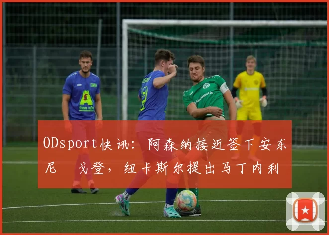 ODsport快讯：阿森纳接近签下安东尼・戈登，纽卡斯尔提出马丁内利交换条件_交易_球员_谈判