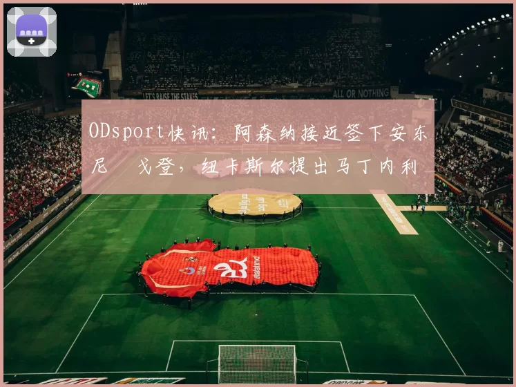 ODsport快讯:阿森纳接近签下安东尼・戈登,纽卡斯尔提出马丁内利交换条件_交易_球员_谈判