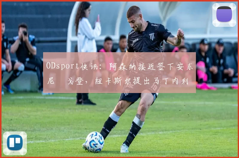 ODsport快讯：阿森纳接近签下安东尼・戈登，纽卡斯尔提出马丁内利交换条件_交易_球员_谈判