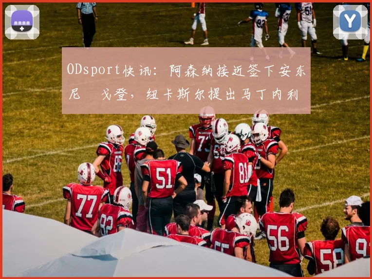 ODsport快讯：阿森纳接近签下安东尼・戈登，纽卡斯尔提出马丁内利交换条件_交易_球员_谈判