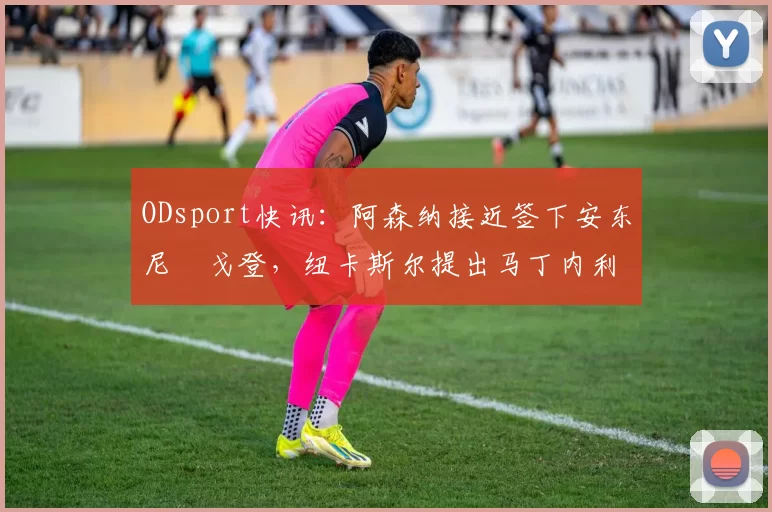 ODsport快讯：阿森纳接近签下安东尼・戈登，纽卡斯尔提出马丁内利交换条件_交易_球员_谈判