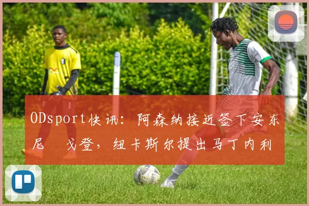 ODsport快讯:阿森纳接近签下安东尼・戈登,纽卡斯尔提出马丁内利交换条件_交易_球员_谈判