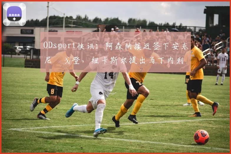 ODsport快讯：阿森纳接近签下安东尼・戈登，纽卡斯尔提出马丁内利交换条件_交易_球员_谈判