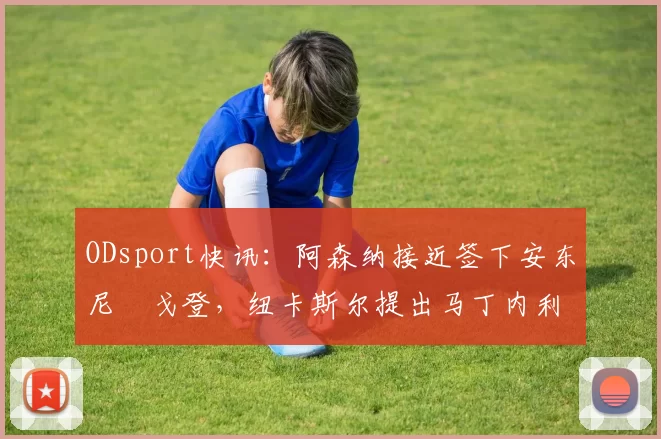 ODsport快讯：阿森纳接近签下安东尼・戈登，纽卡斯尔提出马丁内利交换条件_交易_球员_谈判