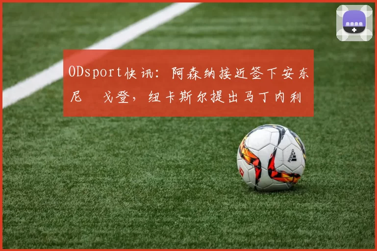 ODsport快讯：阿森纳接近签下安东尼・戈登，纽卡斯尔提出马丁内利交换条件_交易_球员_谈判