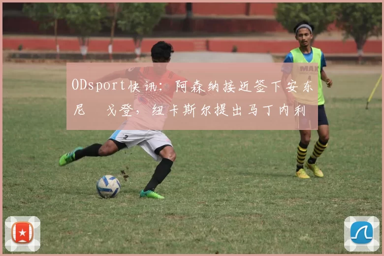 ODsport快讯：阿森纳接近签下安东尼・戈登，纽卡斯尔提出马丁内利交换条件_交易_球员_谈判