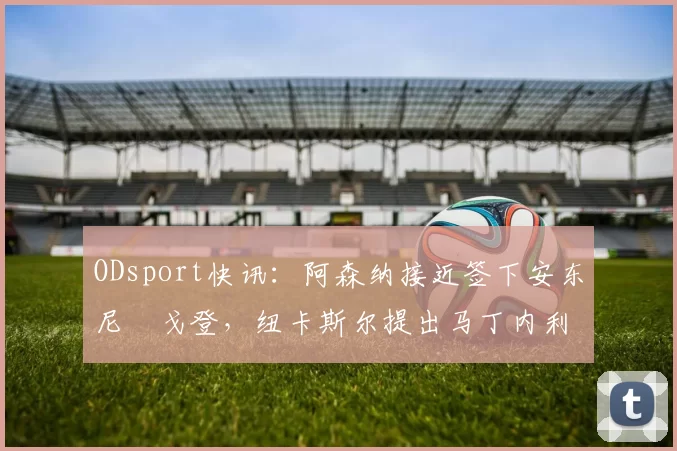 ODsport快讯：阿森纳接近签下安东尼・戈登，纽卡斯尔提出马丁内利交换条件_交易_球员_谈判