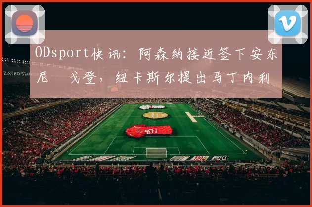 ODsport快讯：阿森纳接近签下安东尼・戈登，纽卡斯尔提出马丁内利交换条件_交易_球员_谈判