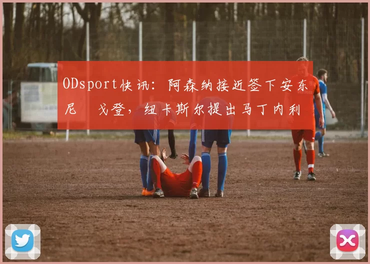 ODsport快讯：阿森纳接近签下安东尼・戈登，纽卡斯尔提出马丁内利交换条件_交易_球员_谈判