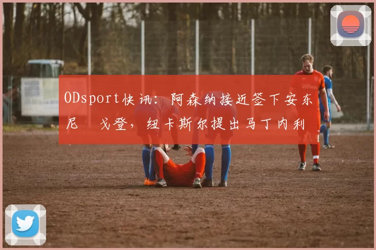 ODsport快讯:阿森纳接近签下安东尼・戈登,纽卡斯尔提出马丁内利交换条件_交易_球员_谈判