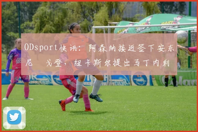 ODsport快讯:阿森纳接近签下安东尼・戈登,纽卡斯尔提出马丁内利交换条件_交易_球员_谈判