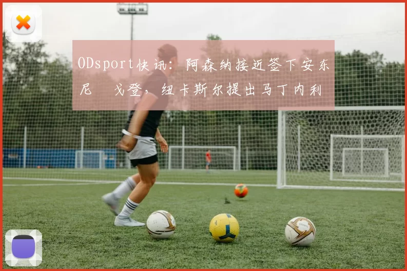 ODsport快讯：阿森纳接近签下安东尼・戈登，纽卡斯尔提出马丁内利交换条件_交易_球员_谈判