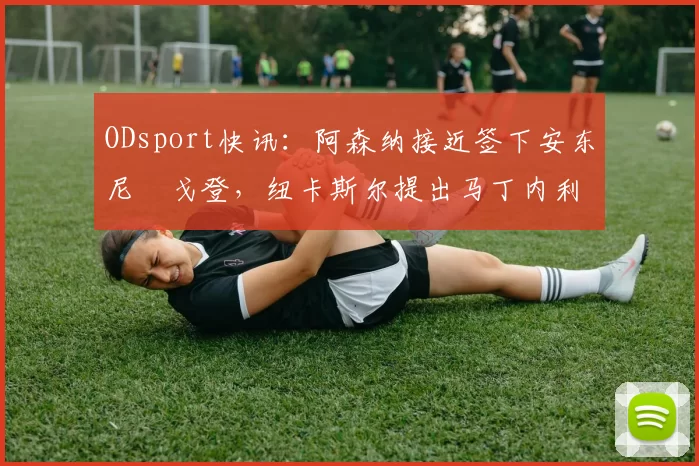 ODsport快讯：阿森纳接近签下安东尼・戈登，纽卡斯尔提出马丁内利交换条件_交易_球员_谈判
