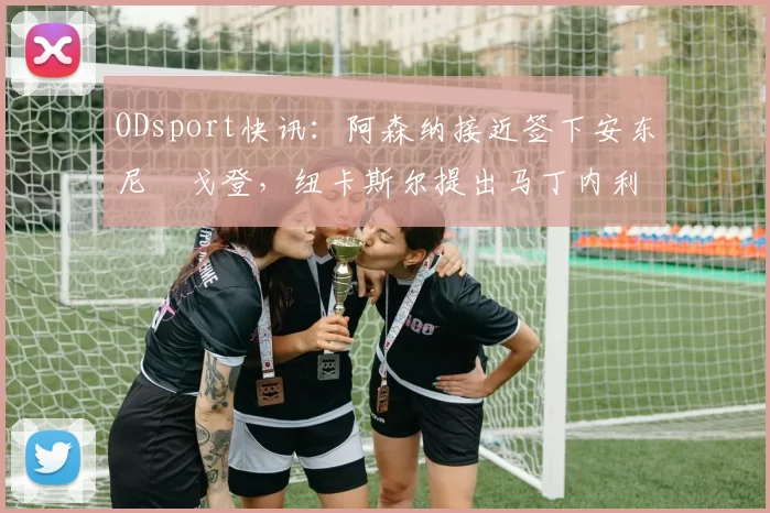 ODsport快讯：阿森纳接近签下安东尼・戈登，纽卡斯尔提出马丁内利交换条件_交易_球员_谈判