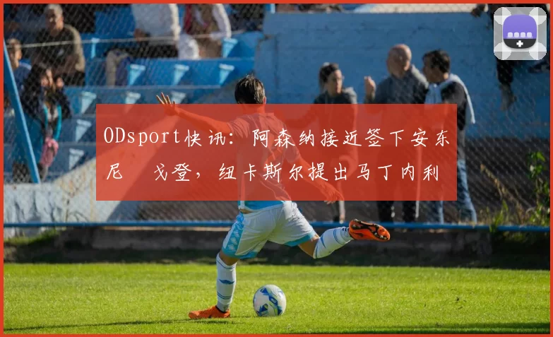 ODsport快讯:阿森纳接近签下安东尼・戈登,纽卡斯尔提出马丁内利交换条件_交易_球员_谈判