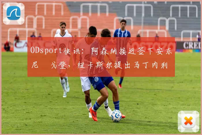 ODsport快讯:阿森纳接近签下安东尼・戈登,纽卡斯尔提出马丁内利交换条件_交易_球员_谈判
