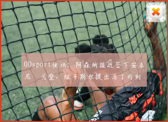 ODsport快讯：阿森纳接近签下安东尼・戈登，纽卡斯尔提出马丁内利交换条件_交易_球员_谈判