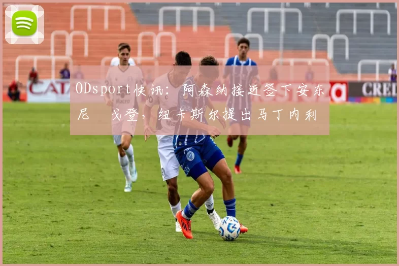 ODsport快讯：阿森纳接近签下安东尼・戈登，纽卡斯尔提出马丁内利交换条件_交易_球员_谈判