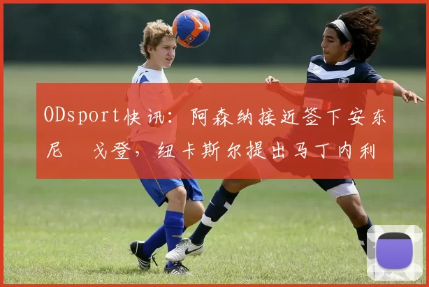 ODsport快讯：阿森纳接近签下安东尼・戈登，纽卡斯尔提出马丁内利交换条件_交易_球员_谈判