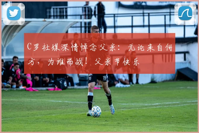 C罗社媒深情悼念父亲：无论来自何方，为谁而战！父亲节快乐️