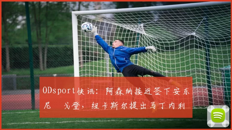 ODsport快讯:阿森纳接近签下安东尼・戈登,纽卡斯尔提出马丁内利交换条件_交易_球员_谈判