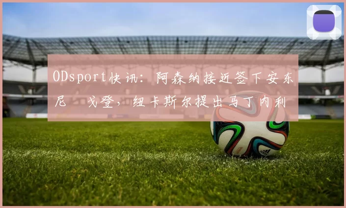ODsport快讯:阿森纳接近签下安东尼・戈登,纽卡斯尔提出马丁内利交换条件_交易_球员_谈判