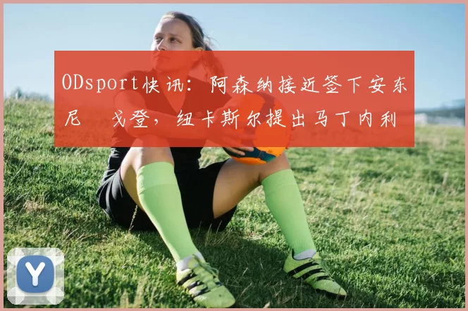 ODsport快讯:阿森纳接近签下安东尼・戈登,纽卡斯尔提出马丁内利交换条件_交易_球员_谈判