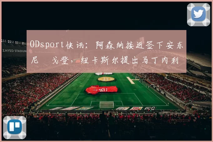 ODsport快讯:阿森纳接近签下安东尼・戈登,纽卡斯尔提出马丁内利交换条件_交易_球员_谈判