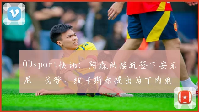 ODsport快讯：阿森纳接近签下安东尼・戈登，纽卡斯尔提出马丁内利交换条件_交易_球员_谈判