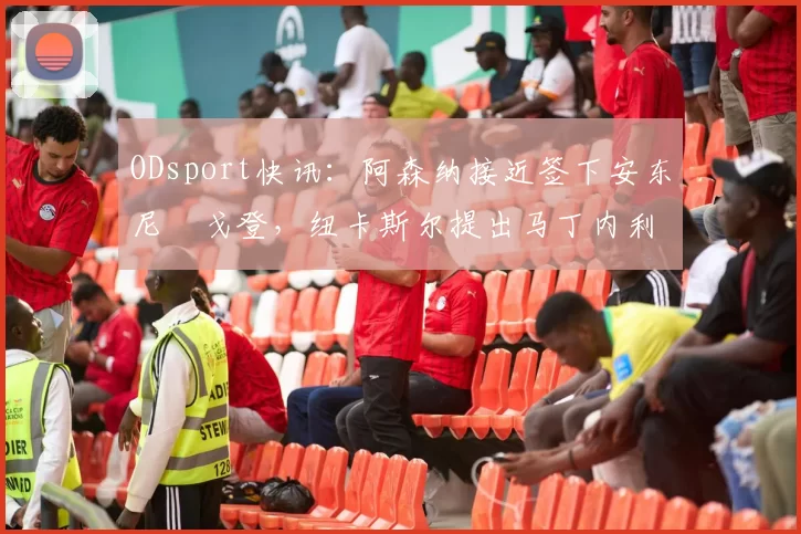 ODsport快讯：阿森纳接近签下安东尼・戈登，纽卡斯尔提出马丁内利交换条件_交易_球员_谈判