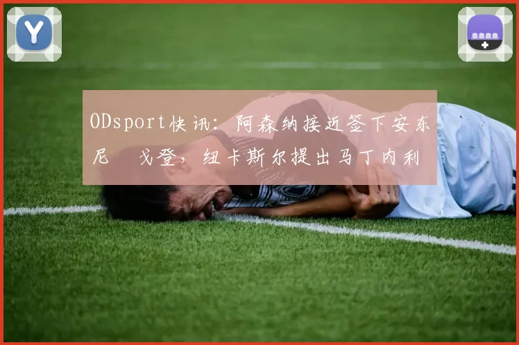 ODsport快讯：阿森纳接近签下安东尼・戈登，纽卡斯尔提出马丁内利交换条件_交易_球员_谈判