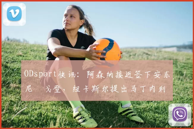 ODsport快讯:阿森纳接近签下安东尼・戈登,纽卡斯尔提出马丁内利交换条件_交易_球员_谈判