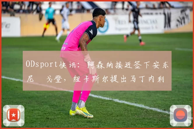 ODsport快讯：阿森纳接近签下安东尼・戈登，纽卡斯尔提出马丁内利交换条件_交易_球员_谈判
